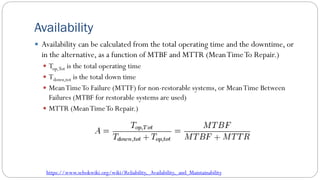 Availability
 Availability can be calculated from the total operating time and the downtime, or
in the alternative, as a function of MTBF and MTTR (MeanTimeTo Repair.)
 Top,Tot is the total operating time
 Tdown,tot is the total down time
 MeanTimeTo Failure (MTTF) for non-restorable systems, or MeanTime Between
Failures (MTBF for restorable systems are used)
 MTTR (MeanTimeTo Repair.)
https://www.sebokwiki.org/wiki/Reliability,_Availability,_and_Maintainability
 