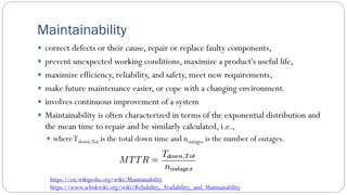 Maintainability
 correct defects or their cause, repair or replace faulty components,
 prevent unexpected working conditions, maximize a product's useful life,
 maximize efficiency, reliability, and safety, meet new requirements,
 make future maintenance easier, or cope with a changing environment.
 involves continuous improvement of a system
 Maintainability is often characterized in terms of the exponential distribution and
the mean time to repair and be similarly calculated, i.e.,
 whereTdown,Tot is the total down time and noutages is the number of outages.
https://en.wikipedia.org/wiki/Maintainability
https://www.sebokwiki.org/wiki/Reliability,_Availability,_and_Maintainability
 