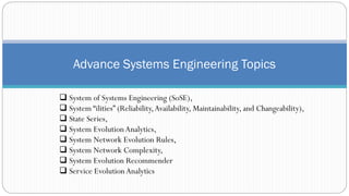 ❑ System of Systems Engineering (SoSE),
❑ System “ilities” (Reliability,Availability, Maintainability, and Changeability),
❑ State Series,
❑ System EvolutionAnalytics,
❑ System Network Evolution Rules,
❑ System Network Complexity,
❑ System Evolution Recommender
❑ Service EvolutionAnalytics
Advance Systems Engineering Topics
 