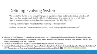 Defining Evolving System
We can define (Si, ERi, ti) for an evolving system represented as a State Series (SS), a collection of
states (or data points), such that SS = {S1, S2 … SN} at various time points {t1, t2, t3 … tN}. Each
state is represented as a series of evolution representor ER = {ER1, ER2… ERN}.
Evolving systems: “Solar Power Satellite”, “Evolving Software System”
Evolving state series: “software version series”, “natural-language document versions”
21
➢ Abstract of PhD Thesis on 7th Heidelberg Laurate Forum 2019 Proceedings (Informal Publication). The proceeding also
contains work details of the 23 Laurates i.e. Turing award winners, Field Medalist, and Abel Prize winners. The HLF is an
event conducted by ACM, IMU, DNVA etc.
➢ Abstract of PhD Thesis on Dagstuhl Seminar 19401 Report (Informal Publication).
➢ Animesh Chaturvedi, and Aruna Tiwari. "System Network Complexity: Network Evolution Subgraphs of System State Series."
IEEE Transactions on Emerging Topics in Computational Intelligence (2018). DOI: 10.1109/TETCI.2018.2848293
 