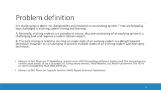 Problem definition
It is challenging to study the changeability and evolution in an evolving system. There are following
two challenges in evolving system mining and learning:
A. Generally, evolving systems are complex in nature, thus pre-processing of an evolving system is a
challenging task and requires a system domain expert.
B. The data mining or machine learning on single state of an evolving system is a straightforward
technique. However, it is challenging to process multiple states of an evolving system with the same
technique.
➢ Abstract of PhD Thesis on 7th Heidelberg Laurate Forum 2019 Proceedings (Informal Publication). The proceeding also
contains work details of the 23 Laurates i.e. Turing award winners, Field Medalist, and Abel Prize winners. The HLF is
an event conducted by ACM, IMU, DNVA etc.
➢ Abstract of PhD Thesis on Dagstuhl Seminar 19401 Report (Informal Publication).
26
 