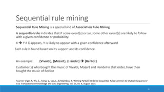 Sequential rule mining
Sequential Rule Mining is a special kind of Association Rule Mining
A sequential rule indicates that if some event(s) occur, some other event(s) are likely to follow
with a given confidence or probability.
X ➔ Y if X appears, Y is likely to appear with a given confidence afterward
Each rule is found based on its support and its confidence.
An example: {Vivaldi}, {Mozart}, {Handel} ➔ {Berlioz}
Customer(s) who bought the music of Vivaldi, Mozart and Handel in that order, have then
bought the music of Berlioz
31
Fournier-Viger, P., Wu, C., Tseng, V., Cao, L., & Nkambou, R. “Mining Partially-Ordered Sequential Rules Common to Multiple Sequences”
IEEE Transactions on Knowledge and Data Engineering, vol. 27, no. 8, August 2015.
 