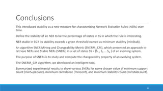 Conclusions
This introduced stability as a new measure for characterizing Network Evolution Rules (NERs) over
time.
Define the stability of an NER to be the percentage of states in SS in which the rule is interesting.
NER stable in SS if its stability exceeds a given threshold named as minimum stability (minStab).
An algorithm SNER Mining and Changeability Metric (SNERM_CM), which presented an approach to
retrieve NERs and Stable NERs (SNERs) in a set of states SS = {S1 , S2 ... SN } of an evolving system.
The purpose of SNERs is to study and compute the changeability property of an evolving system.
The SNERM_CM algorithm, we developed an intelligent tool,
Summarized experimental results to show various SNERs for some chosen value of minimum support
count (minSupCount), minimum confidence (minConf), and minimum stability count (minStabCount).
43
 