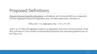 Proposed Definitions
Network Evolution Graphlets information is a doubleton set of retrieved NEGs (as a subgraphs)
and their aggregate frequencies Aggregate_freqj. The NEGs information is denoted as
NEGs_info = < Gj, Aggregate_freqj > | 0 ≤ j, mꞌ ≤ M
where, Gj is jth NEG with aggregate frequency as Aggregate_freqj and j is the enumeration of the
NEG; such that mꞌ is the number of retrieved NEGs (distinctly non-redundant graphlets) over all
the states in SS.
48
 