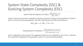 System State Complexity (SSC) &
Evolving System Complexity (ESC)
System State Complexity of Si (SSCi) =
σ𝑗=0
𝑚
(𝑓𝑟𝑒𝑞𝑗𝑖 ×𝐶𝑗)
σ𝑗=0
𝑚
𝑓𝑟𝑒𝑞𝑗𝑖
where Cj denotes cyclomatic complexity and freqji represents frequency for graphlet Gj of state Si
and m is count of retrieved graphlets. The SSCs_info denotes the SSCs information as
SSCs_info = < Si, SSCi > | 0 ≤ i ≤ N
Evolving System Complexity =
σ𝑗=0
𝑚ꞌ (𝐴𝑔𝑔𝑟𝑒𝑔𝑎𝑡𝑒_𝑓𝑟𝑒𝑞𝑗×𝐶𝑗)
σ𝑗=0
𝑚ꞌ 𝐴𝑔𝑔𝑟𝑒𝑔𝑎𝑡𝑒_𝑓𝑟𝑒𝑞𝑗
where, Aggregate_freqj denotes the aggregate frequency of a graphlet Gj over time, Cj denotes
the cyclomatic complexity of the graphlet Gj and mꞌ is count of retrieved NEGs.
49
 