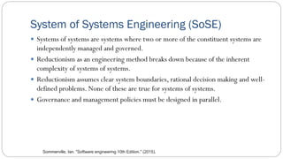 System of Systems Engineering (SoSE)
 Systems of systems are systems where two or more of the constituent systems are
independently managed and governed.
 Reductionism as an engineering method breaks down because of the inherent
complexity of systems of systems.
 Reductionism assumes clear system boundaries, rational decision making and well-
defined problems. None of these are true for systems of systems.
 Governance and management policies must be designed in parallel.
Sommerville, Ian. "Software engineering 10th Edition." (2015).
 