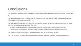 Conclusions
The graphlets information is used to calculate the System State Complexity (SSC) for each state
Si.
The Network Evolution Graphlets(NEGs) information is used to calculate the Evolving System
Complexity (ESC) for a state series SS.
The SNC algorithm as a prototype SNC-Tool, which is used to conduct experiments on six open
internet based evolving systems. The tool
◦ retrieved network evolution subgraphs such as NEGs and Network Evolution Motifs (NEMs).
◦ calculated the complexity of individual states (as SSCs) and complexity of a state series (as ESC).
The SSCs are useful to compare between two states of an evolving system.
The ESC is useful to compare between two different evolving systems of the same domain.
60
 