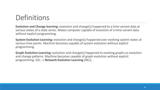 Definitions
Evolution and Change learning: evolution and change(s) happened to a time-variant data at
various states of a state series. Makes computer capable of evolution of a time-variant data
without explicit programming.
System Evolution Learning: evolution and change(s) happened over evolving system states at
various time points. Machine becomes capable of system evolution without explicit
programming.
Graph Evolution Learning: evolution and change(s) happened to evolving graphs as evolution
and change patterns. Machine becomes capable of graph evolution without explicit
programming. GEL -> Network Evolution Learning (NEL).
64
 