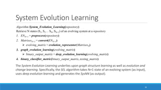 System Evolution Learning
The System Evolution Learning underlies upon graph structure learning as well as evolution and
change learning. Specifically, the SEL algorithm takes N+1 state of an evolving system (as input),
uses deep evolution learning and generates the SysNN (as output).
65
Algorithm System_Evolution_Learning(repository)
Retrieve N states (S1, S2… SN, SN+1) of an evolving system at a repository
1. ENN+1 = preprocess(repository)
2. MatrixesN+1 = convert(ENN+1)
➢ evolving_matrix = evolution_representor(MatrixesN)
3. graph_evolution_learning(evolving_matrix)
➢ binary_output_matrix = deep_evolution_learning(evolving_matrix)
4. binary_classifier_metric(binary_output_matrix, testing_matrix)
 