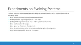 Experiments on Evolving Systems
Further, our tool would be helpful in making recommendations about system evolution in
following ways.
▪ It can predict unknown connections between entities.
▪ It is helpful while upgrading system to a new state.
▪ It is helpful during intermediate phase of the system development.
▪ It can assist a system developer.
▪ It can speed-up the system development.
▪ It can do automatic correction of some errors during system development.
▪ It can determine possible future of the system.
75
 