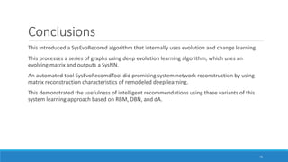 Conclusions
This introduced a SysEvoRecomd algorithm that internally uses evolution and change learning.
This processes a series of graphs using deep evolution learning algorithm, which uses an
evolving matrix and outputs a SysNN.
An automated tool SysEvoRecomdTool did promising system network reconstruction by using
matrix reconstruction characteristics of remodeled deep learning.
This demonstrated the usefulness of intelligent recommendations using three variants of this
system learning approach based on RBM, DBN, and dA.
76
 
