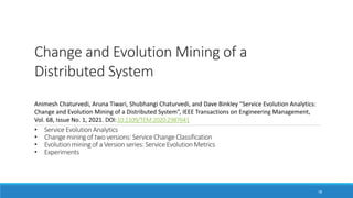 Change and Evolution Mining of a
Distributed System
Animesh Chaturvedi, Aruna Tiwari, Shubhangi Chaturvedi, and Dave Binkley “Service Evolution Analytics:
Change and Evolution Mining of a Distributed System”, IEEE Transactions on Engineering Management,
Vol. 68, Issue No. 1, 2021. DOI:10.1109/TEM.2020.2987641
78
• Service Evolution Analytics
• Change mining of two versions: Service Change Classification
• Evolution mining of a Version series: Service Evolution Metrics
• Experiments
 