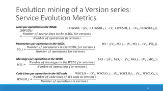 Evolution mining of a Version series:
Service Evolution Metrics
86
Lines per operation in the WSDL
𝐿𝑂𝑊𝑆𝐷𝐿𝑖
=
𝑁𝑢𝑚𝑏𝑒𝑟 𝑜𝑓 𝑠𝑜𝑢𝑟𝑐𝑒 𝑙𝑖𝑛𝑒𝑠 𝑖𝑛 𝑡ℎ𝑒 𝑊𝑆𝐷𝐿 𝑓𝑜𝑟 𝑣𝑒𝑟𝑠𝑖𝑜𝑛 𝑖
𝑁𝑢𝑚𝑏𝑒𝑟 𝑜𝑓 𝑜𝑝𝑒𝑟𝑎𝑡𝑖𝑜𝑛𝑠 𝑖𝑛 𝑣𝑒𝑟𝑠𝑖𝑜𝑛 𝑖
Parameters per operation in the WSDL
𝑃𝑂_𝑖 =
𝑁𝑢𝑚𝑏𝑒𝑟 𝑜𝑓 𝑝𝑎𝑟𝑎𝑚𝑒𝑡𝑒𝑟𝑠 𝑖𝑛 𝑡ℎ𝑒 𝑊𝑆𝐷𝐿 𝑓𝑜𝑟 𝑣𝑒𝑟𝑠𝑖𝑜𝑛 𝑖
𝑁𝑢𝑚𝑏𝑒𝑟 𝑜𝑓 𝑜𝑝𝑒𝑟𝑎𝑡𝑖𝑜𝑛𝑠 𝑓𝑜𝑟 𝑣𝑒𝑟𝑠𝑖𝑜𝑛 𝑖
Messages per operation in the WSDL
𝑀𝑂𝑖 =
𝑁𝑢𝑚𝑏𝑒𝑟 𝑜𝑓 𝑚𝑒𝑠𝑠𝑎𝑔𝑒𝑠 𝑖𝑛 𝑡ℎ𝑒 𝑊𝑆𝐷𝐿 𝑓𝑜𝑟 𝑣𝑒𝑟𝑠𝑖𝑜𝑛 𝑖
𝑁𝑢𝑚𝑏𝑒𝑟 𝑜𝑓 𝑜𝑝𝑒𝑟𝑎𝑡𝑖𝑜𝑛𝑠 𝑓𝑜𝑟 𝑣𝑒𝑟𝑠𝑖𝑜𝑛 𝑖
Code Lines per operation in the WS code
𝑊𝑆𝐶𝐿𝑂_𝑖 =
𝑁𝑢𝑚𝑏𝑒𝑟 𝑜𝑓 𝑐𝑜𝑑𝑒 𝑙𝑖𝑛𝑒𝑠 𝑜𝑓 𝑊𝑆 𝑐𝑜𝑑𝑒 𝑖𝑛 𝑣𝑒𝑟𝑠𝑖𝑜𝑛 𝑖
𝑁𝑢𝑚𝑏𝑒𝑟 𝑜𝑓 𝑜𝑝𝑒𝑟𝑎𝑡𝑖𝑜𝑛𝑠 𝑖𝑛 𝑣𝑒𝑟𝑠𝑖𝑜𝑛 𝑖
LOWSDL ={(V1 , LOWSDL1 )… (Vi , LOWSDLi )… (VN , LOWSDLN )}
PO = {(V1 , PO1 )… (Vi , POi )… (VN , PON )}
MO = {(V1 , MO1 )… (Vi , MOi )… (VN , MON )}
WSCLO = {(V1 , WSCLO1 )… (Vi , WSCLOi )… (VN , WSCLON )}
 