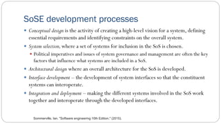 SoSE development processes
 Conceptual design is the activity of creating a high-level vision for a system, defining
essential requirements and identifying constraints on the overall system.
 System selection,where a set of systems for inclusion in the SoS is chosen.
 Political imperatives and issues of system governance and management are often the key
factors that influence what systems are included in a SoS.
 Architectural design where an overall architecture for the SoS is developed.
 Interface development – the development of system interfaces so that the constituent
systems can interoperate.
 Integration and deployment – making the different systems involved in the SoS work
together and interoperate through the developed interfaces.
Sommerville, Ian. "Software engineering 10th Edition." (2015).
 
