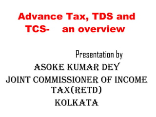 Advance Tax, TDS and
TCS- an overview
Presentation by
Asoke kumAr Dey
Joint Commissioner of inCome
tAx(retD)
kolkAtA
 