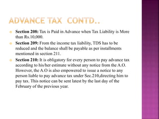  Section 208: Tax is Paid in Advance when Tax Liability is More
than Rs.10,000.
 Section 209: From the income tax liability, TDS has to be
reduced and the balance shall be payable as per installments
mentioned in section 211.
 Section 210: It is obligatory for every person to pay advance tax
according to his/her estimate without any notice from the A.O.
However, the A.O is also empowered to issue a notice to any
person liable to pay advance tax under Sec.210,directing him to
pay tax. This notice can be sent latest by the last day of the
February of the previous year.
 