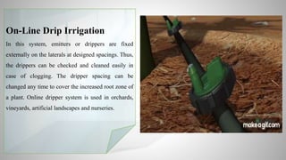On-Line Drip Irrigation
In this system, emitters or drippers are fixed
externally on the laterals at designed spacings. Thus,
the drippers can be checked and cleaned easily in
case of clogging. The dripper spacing can be
changed any time to cover the increased root zone of
a plant. Online dripper system is used in orchards,
vineyards, artificial landscapes and nurseries.
 