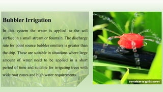 Bubbler Irrigation
In this system the water is applied to the soil
surface in a small stream or fountain. The discharge
rate for point source bubbler emitters is greater than
the drip. These are suitable in situations where large
amount of water need to be applied in a short
period of time and suitable for irrigating trees with
wide root zones and high water requirements.
 