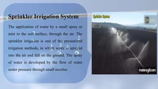 Sprinkler Irrigation System
The application of water by a small spray or
mist to the soil surface, through the air. The
sprinkler irrigation is one of the pressurized
irrigation methods, in which water is sprayed
into the air and fall on the ground. The spray
of water is developed by the flow of water
under pressure through small nozzles.
 