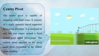 Centre Pivot
The center pivot is capable of
irrigating most field crops. It consists
of a single sprinkler lateral supported
by a series of towers. It is anchored at
one end and rotates around a fixed
central point called ‘pivot point’. The
control panel attached to the pivot
point gives commands to the central
pivot machine.
 