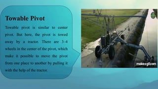 Towable Pivot
Towable pivot is similar to center
pivot. But here, the pivot is towed
away by a tractor. There are 3–4
wheels in the center of the pivot, which
make it possible to move the pivot
from one place to another by pulling it
with the help of the tractor.
 