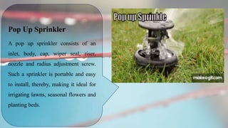 Pop Up Sprinkler
A pop up sprinkler consists of an
inlet, body, cap, wiper seal, riser,
nozzle and radius adjustment screw.
Such a sprinkler is portable and easy
to install, thereby, making it ideal for
irrigating lawns, seasonal flowers and
planting beds.
 