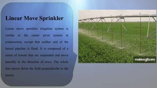 Linear Move Sprinkler
Linear move sprinkler irrigation system is
similar to the center pivot system in
construction, except that neither end of the
lateral pipeline is fixed. It is composed of a
series of towers that are suspended and move
laterally in the direction of rows. The whole
line moves down the field perpendicular to the
lateral.
 