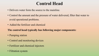Control Head
• Delivers water form the source to the mainline.
• Control the amount and the pressure of water delivered, filter that water to
avoid operational problems.
• Added the fertilizer and chemical
The control head typically has following major components:
• Pumping station
• Control and monitoring devices
• Fertilizer and chemical injectors
• Filtration system
 