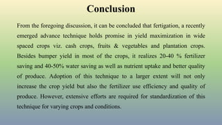 Conclusion
From the foregoing discussion, it can be concluded that fertigation, a recently
emerged advance technique holds promise in yield maximization in wide
spaced crops viz. cash crops, fruits & vegetables and plantation crops.
Besides bumper yield in most of the crops, it realizes 20-40 % fertilizer
saving and 40-50% water saving as well as nutrient uptake and better quality
of produce. Adoption of this technique to a larger extent will not only
increase the crop yield but also the fertilizer use efficiency and quality of
produce. However, extensive efforts are required for standardization of this
technique for varying crops and conditions.
 