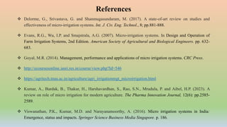  Delorme, G., Srivastava, G. and Shanmugasundaram, M. (2017). A state-of-art review on studies and
effectiveness of micro-irrigation systems. Int. J. Civ. Eng. Technol., 8; pp.881-888.
 Evans, R.G., Wu, I.P. and Smajstrala, A.G. (2007). Micro-irrigation systems. In Design and Operation of
Farm Irrigation Systems, 2nd Edition. American Society of Agricultural and Biological Engineers. pp. 632-
683.
 Goyal, M.R. (2014). Management, performance and applications of micro irrigation systems. CRC Press.
 http://ecoursesonline.iasri.res.in/course/view.php?Id=546
 https://agritech.tnau.ac.in/agriculture/agri_irrigationmgt_microirrigation.html
 Kumar, A., Burdak, B., Thakur, H., Harshavardhan, S., Rao, S.N., Mrudula, P. and Aibel, H.P. (2023). A
review on role of micro irrigation for modern agriculture. The Pharma Innovation Journal, 12(6): pp.2585-
2589.
 Viswanathan, P.K., Kumar, M.D. and Narayanamoorthy, A. (2016). Micro irrigation systems in India:
Emergence, status and impacts. Springer Science Business Media Singapore. p. 186.
References
 