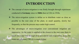 INTRODUCTION
 The concept of micro-irrigation is was firstly brought through experiment
conducted in Germany since in 1860s then in USA in 1910s.
 The micro-irrigation system is define as to distribute water as close as
possible to the root zone of the plant, in small quantity, slowly but
frequently, so that the process stays under high control.
 The advantages of micro-irrigation over conventional irrigation are
impressive. As the water is applied at the closest to the root zone there is
much less water loss through deep percolation and evaporation, hence the
water use efficiency (WUE) is much higher.
 