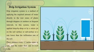 Drip Irrigation System
Drip irrigation system is a method of
applying the required amount of water
directly to the root zones of plants
through drippers or emitters at frequent
intervals. In this system, water is
applied drop-by-drop or by a micro jet
on the soil surface or sub-surface at a
rate lower than the infiltration rate of
the soil.
Place emitters every 12 inches apart in
soil, and the water flow rate is 2-20
LPH.
 