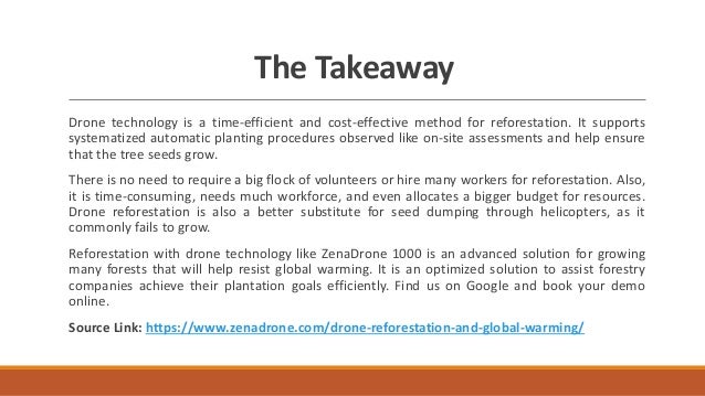 The Takeaway
Drone technology is a time-efficient and cost-effective method for reforestation. It supports
systematized automatic planting procedures observed like on-site assessments and help ensure
that the tree seeds grow.
There is no need to require a big flock of volunteers or hire many workers for reforestation. Also,
it is time-consuming, needs much workforce, and even allocates a bigger budget for resources.
Drone reforestation is also a better substitute for seed dumping through helicopters, as it
commonly fails to grow.
Reforestation with drone technology like ZenaDrone 1000 is an advanced solution for growing
many forests that will help resist global warming. It is an optimized solution to assist forestry
companies achieve their plantation goals efficiently. Find us on Google and book your demo
online.
Source Link: https://www.zenadrone.com/drone-reforestation-and-global-warming/
 
