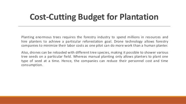 Cost-Cutting Budget for Plantation
Planting enormous trees requires the forestry industry to spend millions in resources and
hire planters to achieve a particular reforestation goal. Drone technology allows forestry
companies to minimize their labor costs as one pilot can do more work than a human planter.
Also, drones can be reloaded with different tree species, making it possible to shower various
tree seeds on a particular field. Whereas manual planting only allows planters to plant one
type of seed at a time. Hence, the companies can reduce their personnel cost and time
consumption.
 
