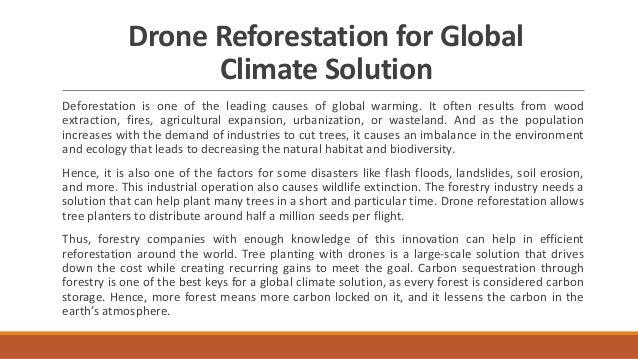 Drone Reforestation for Global
Climate Solution
Deforestation is one of the leading causes of global warming. It often results from wood
extraction, fires, agricultural expansion, urbanization, or wasteland. And as the population
increases with the demand of industries to cut trees, it causes an imbalance in the environment
and ecology that leads to decreasing the natural habitat and biodiversity.
Hence, it is also one of the factors for some disasters like flash floods, landslides, soil erosion,
and more. This industrial operation also causes wildlife extinction. The forestry industry needs a
solution that can help plant many trees in a short and particular time. Drone reforestation allows
tree planters to distribute around half a million seeds per flight.
Thus, forestry companies with enough knowledge of this innovation can help in efficient
reforestation around the world. Tree planting with drones is a large-scale solution that drives
down the cost while creating recurring gains to meet the goal. Carbon sequestration through
forestry is one of the best keys for a global climate solution, as every forest is considered carbon
storage. Hence, more forest means more carbon locked on it, and it lessens the carbon in the
earth’s atmosphere.
 