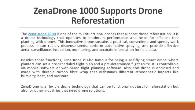 ZenaDrone 1000 Supports Drone
Reforestation
The ZenaDrone 1000 is one of the multifunctional drones that support drone reforestation. It is
a drone technology that operates to maximum performance and helps for efficient tree
planting with drones. This innovative drone sustains a practical, convenient, and speedy work
process. It can rapidly dispense seeds, perform automotive spraying, and provide effective
aerial surveillance, inspection, monitoring, and accurate information for field data.
Besides those functions, ZenaDrone is also famous for being a self-flying smart drone where
planters can set a pre-scheduled flight plan and a pre-determined flight route. It is controllable
via mobile software or web-based flight planning software. Also, this drone is enclosed and
made with durable carbon fibre wrap that withstands different atmospheric impacts like
humidity, heat, and moisture.
ZenaDrone is a flexible drone technology that can be functional not just for reforestation but
also for other industries that need drone solutions.
 