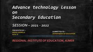 REGIONAL INSTITUTE OF EDUCATION, AJMER
Advance technology lesson
on
Secondary Education
SESSION – 2021 - 2022
PRESENTED BY –
ANJALI RAMOLA
M.Ed. II
SUBMITTEDTO –
DEPARTMENT OF EDUCATION
 