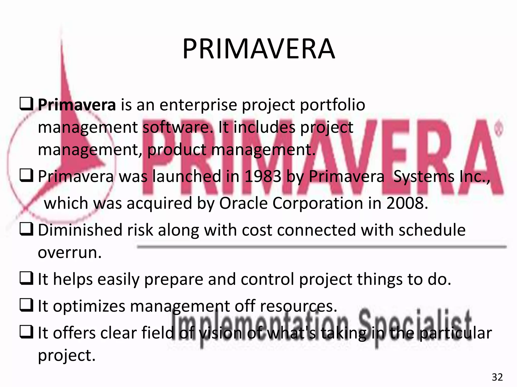 PRIMAVERA
Primavera is an enterprise project portfolio
management software. It includes project
management, product management.
Primavera was launched in 1983 by Primavera Systems Inc.,
which was acquired by Oracle Corporation in 2008.
Diminished risk along with cost connected with schedule
overrun.
It helps easily prepare and control project things to do.
It optimizes management off resources.
It offers clear field of vision of what's taking in the particular
project.
32
 