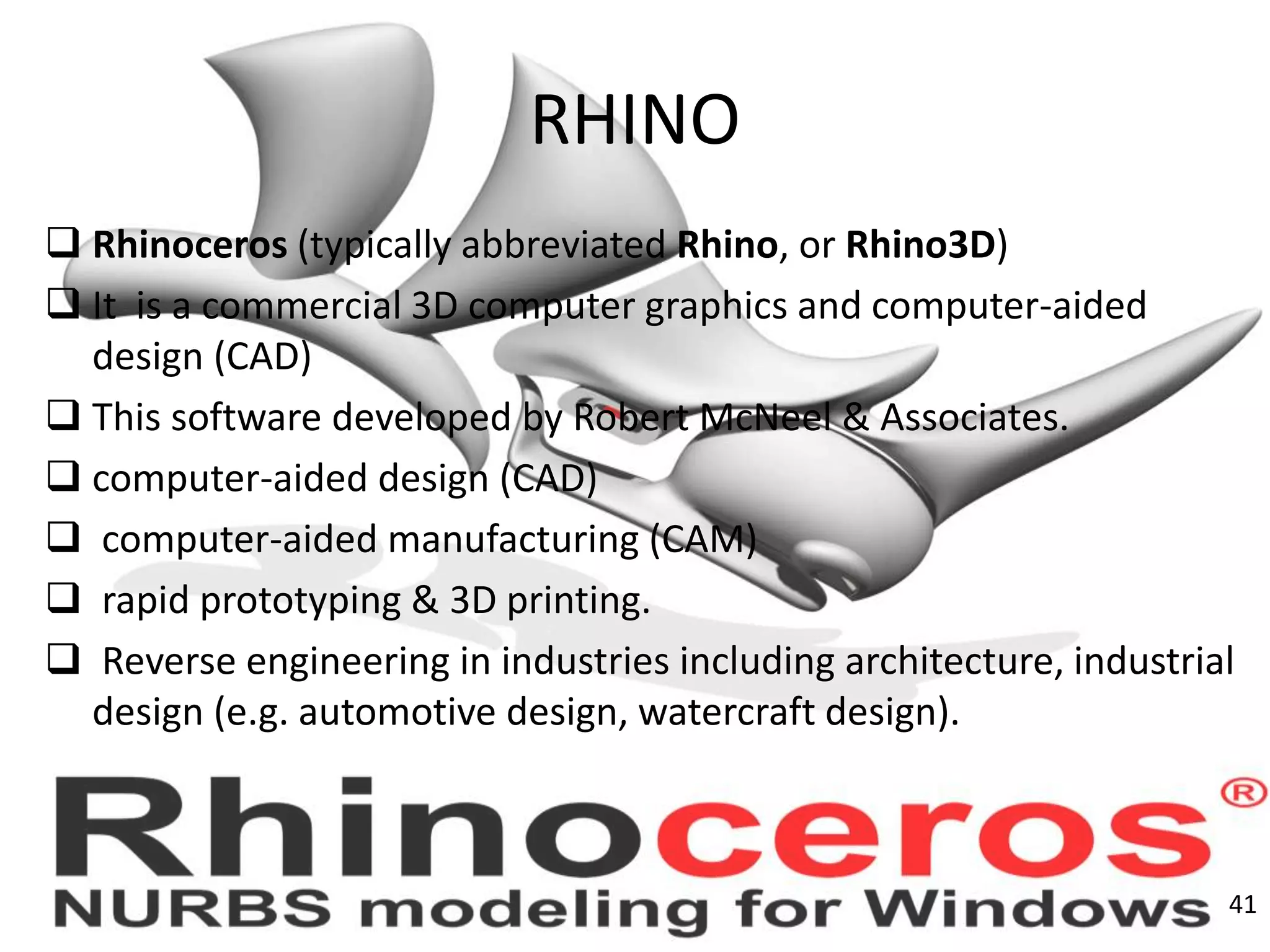 RHINO
 Rhinoceros (typically abbreviated Rhino, or Rhino3D)
 It is a commercial 3D computer graphics and computer-aided
design (CAD)
 This software developed by Robert McNeel & Associates.
 computer-aided design (CAD)
 computer-aided manufacturing (CAM)
 rapid prototyping & 3D printing.
 Reverse engineering in industries including architecture, industrial
design (e.g. automotive design, watercraft design).
41
 