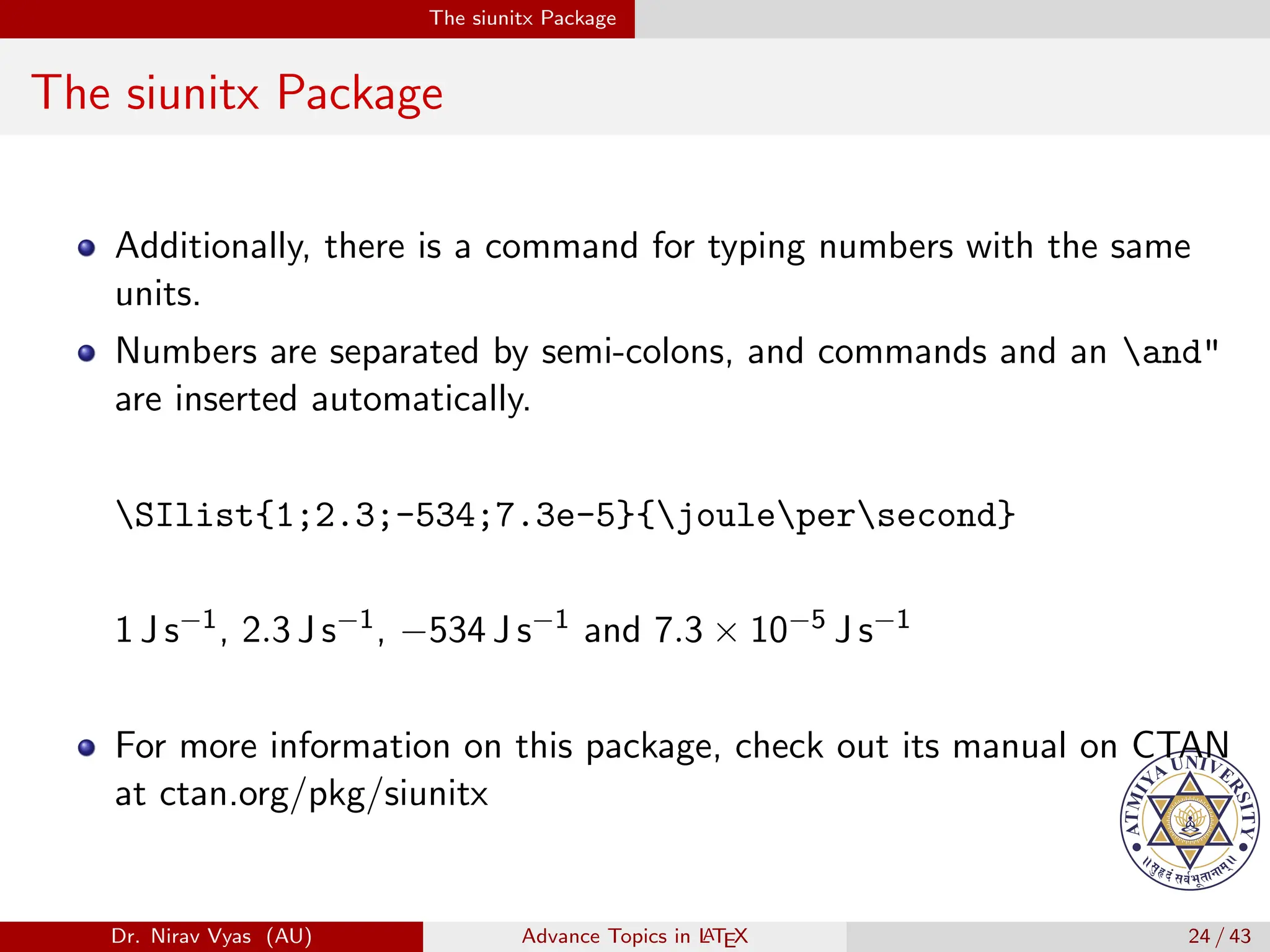 The siunitx Package
The siunitx Package
Additionally, there is a command for typing numbers with the same
units.
Numbers are separated by semi-colons, and commands and an and"
are inserted automatically.
SIlist{1;2.3;-534;7.3e-5}{joulepersecond}
1 J s−1, 2.3 J s−1, −534 J s−1 and 7.3 × 10−5 J s−1
For more information on this package, check out its manual on CTAN
at ctan.org/pkg/siunitx
Dr. Nirav Vyas (AU) Advance Topics in L
ATEX 24 / 43
 
