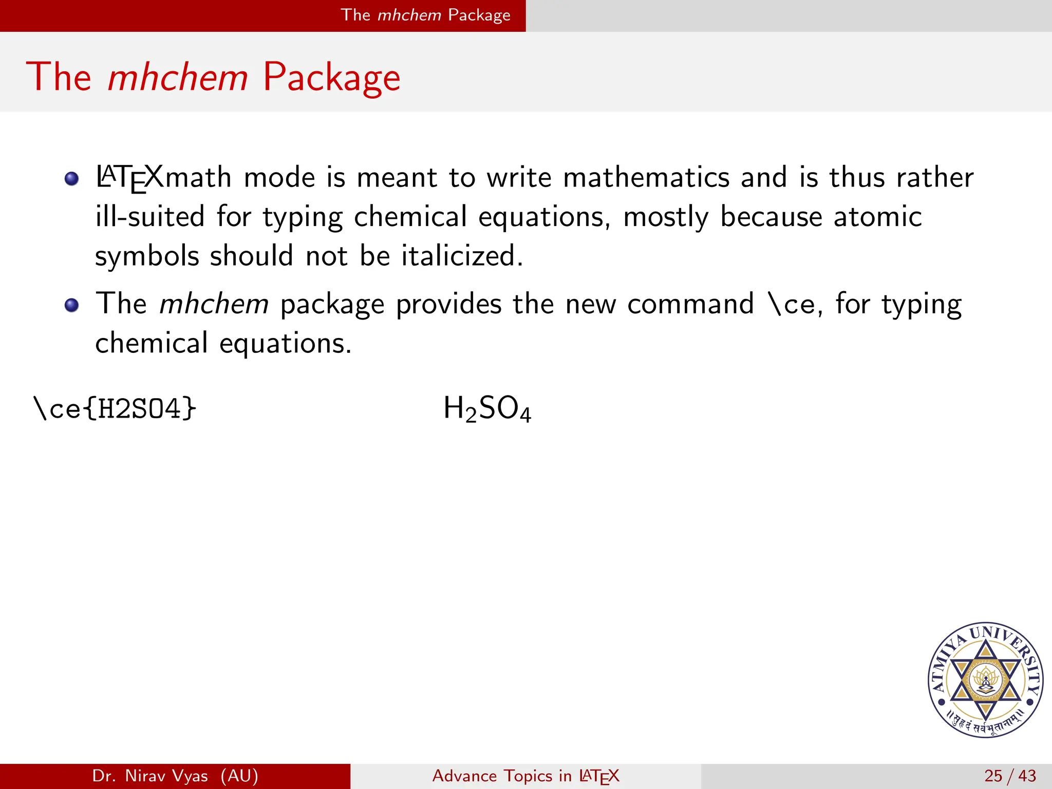 The mhchem Package
The mhchem Package
L
A
TEXmath mode is meant to write mathematics and is thus rather
ill-suited for typing chemical equations, mostly because atomic
symbols should not be italicized.
The mhchem package provides the new command ce, for typing
chemical equations.
ce{H2SO4} H2SO4
Dr. Nirav Vyas (AU) Advance Topics in L
ATEX 25 / 43
 