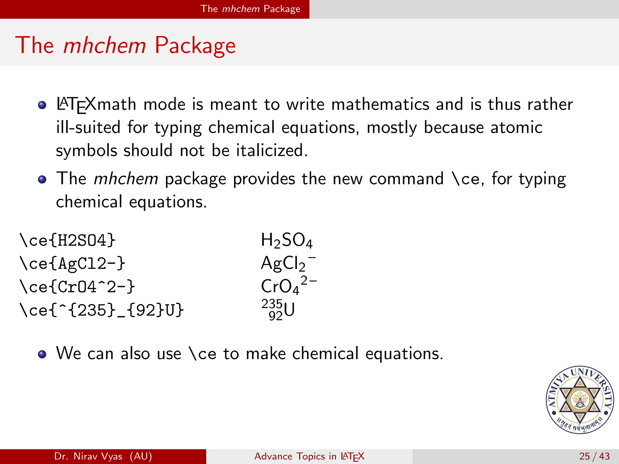 The mhchem Package
The mhchem Package
L
A
TEXmath mode is meant to write mathematics and is thus rather
ill-suited for typing chemical equations, mostly because atomic
symbols should not be italicized.
The mhchem package provides the new command ce, for typing
chemical equations.
ce{H2SO4} H2SO4
ce{AgCl2-} AgCl2
–
ce{CrO4^2-} CrO4
2–
ce{^{235}_{92}U} 235
92U
We can also use ce to make chemical equations.
Dr. Nirav Vyas (AU) Advance Topics in L
ATEX 25 / 43
 