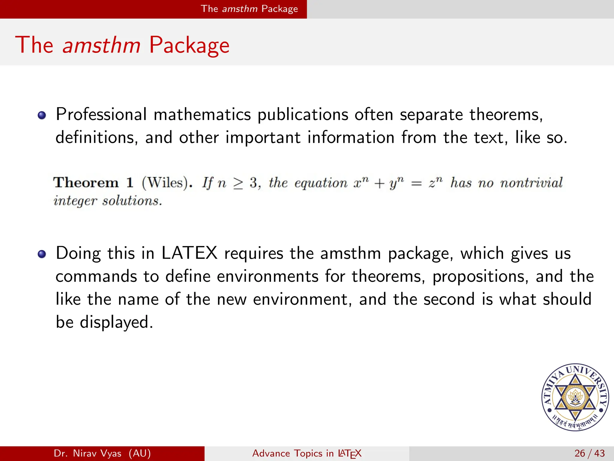The amsthm Package
The amsthm Package
Professional mathematics publications often separate theorems,
definitions, and other important information from the text, like so.
Doing this in LATEX requires the amsthm package, which gives us
commands to define environments for theorems, propositions, and the
like the name of the new environment, and the second is what should
be displayed.
Dr. Nirav Vyas (AU) Advance Topics in L
ATEX 26 / 43
 