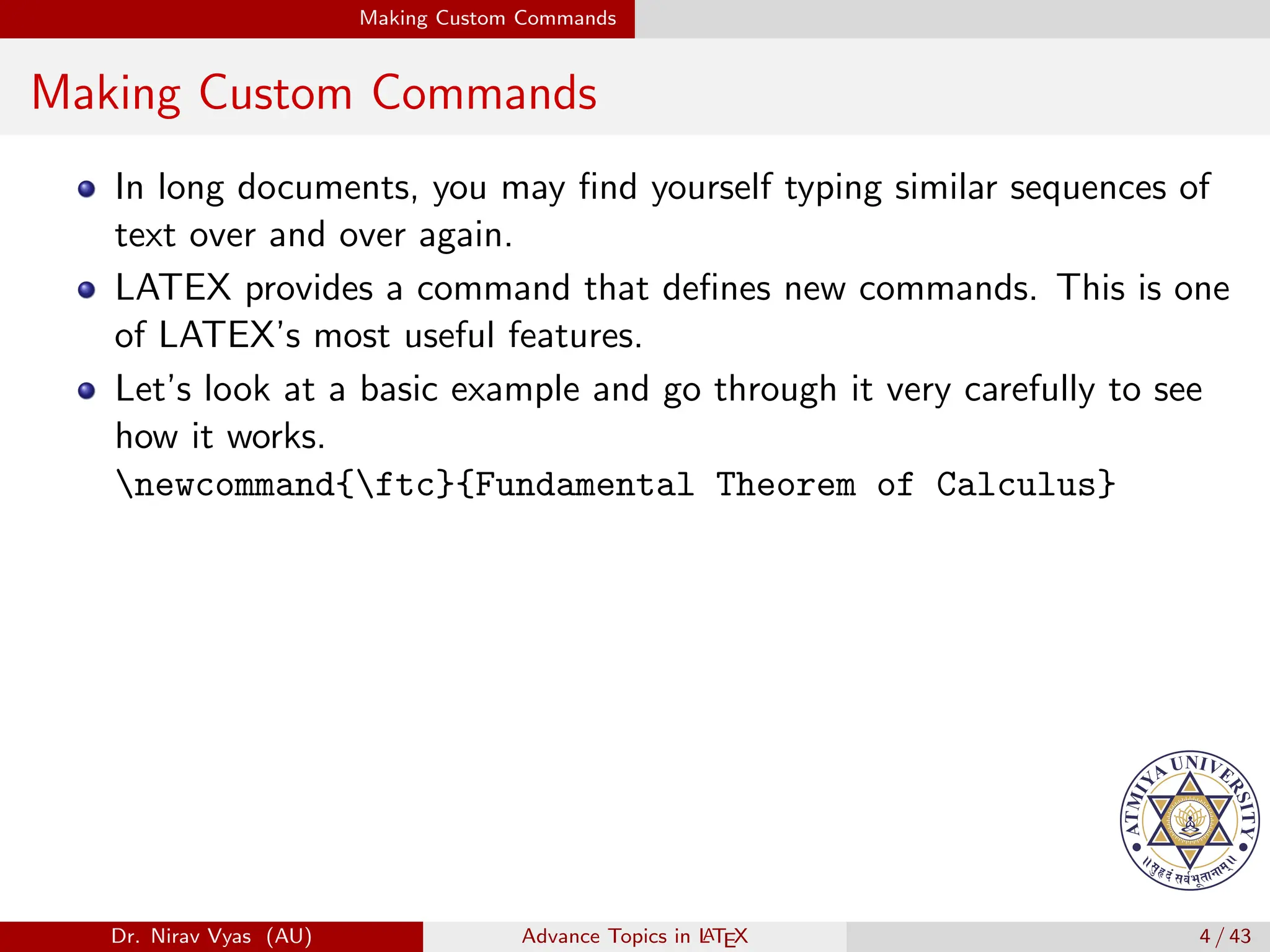 Making Custom Commands
Making Custom Commands
In long documents, you may find yourself typing similar sequences of
text over and over again.
LATEX provides a command that defines new commands. This is one
of LATEX’s most useful features.
Let’s look at a basic example and go through it very carefully to see
how it works.
newcommand{ftc}{Fundamental Theorem of Calculus}
Dr. Nirav Vyas (AU) Advance Topics in L
ATEX 4 / 43
 