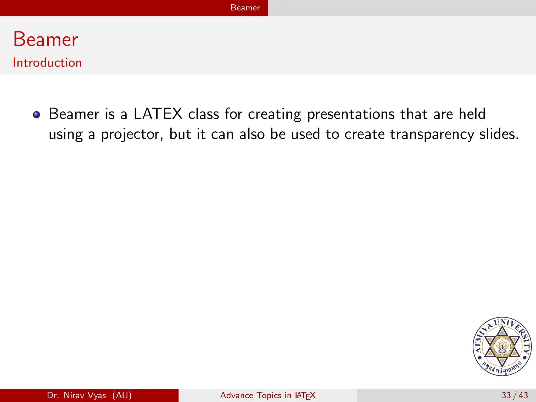 Beamer
Beamer
Introduction
Beamer is a LATEX class for creating presentations that are held
using a projector, but it can also be used to create transparency slides.
Dr. Nirav Vyas (AU) Advance Topics in L
ATEX 33 / 43
 