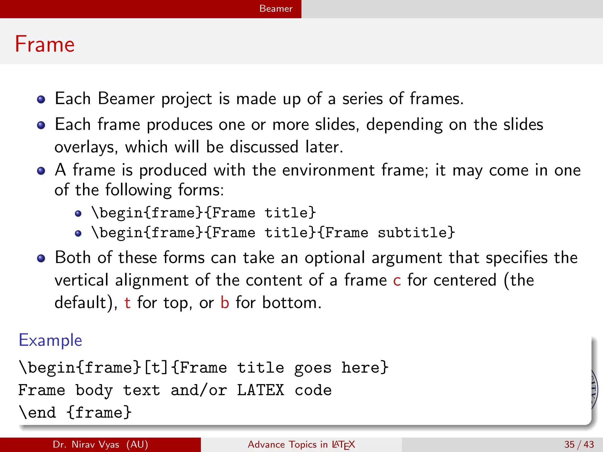 Beamer
Frame
Each Beamer project is made up of a series of frames.
Each frame produces one or more slides, depending on the slides
overlays, which will be discussed later.
A frame is produced with the environment frame; it may come in one
of the following forms:
begin{frame}{Frame title}
begin{frame}{Frame title}{Frame subtitle}
Both of these forms can take an optional argument that specifies the
vertical alignment of the content of a frame c for centered (the
default), t for top, or b for bottom.
Example
begin{frame}[t]{Frame title goes here}
Frame body text and/or LATEX code
end {frame}
Dr. Nirav Vyas (AU) Advance Topics in L
ATEX 35 / 43
 
