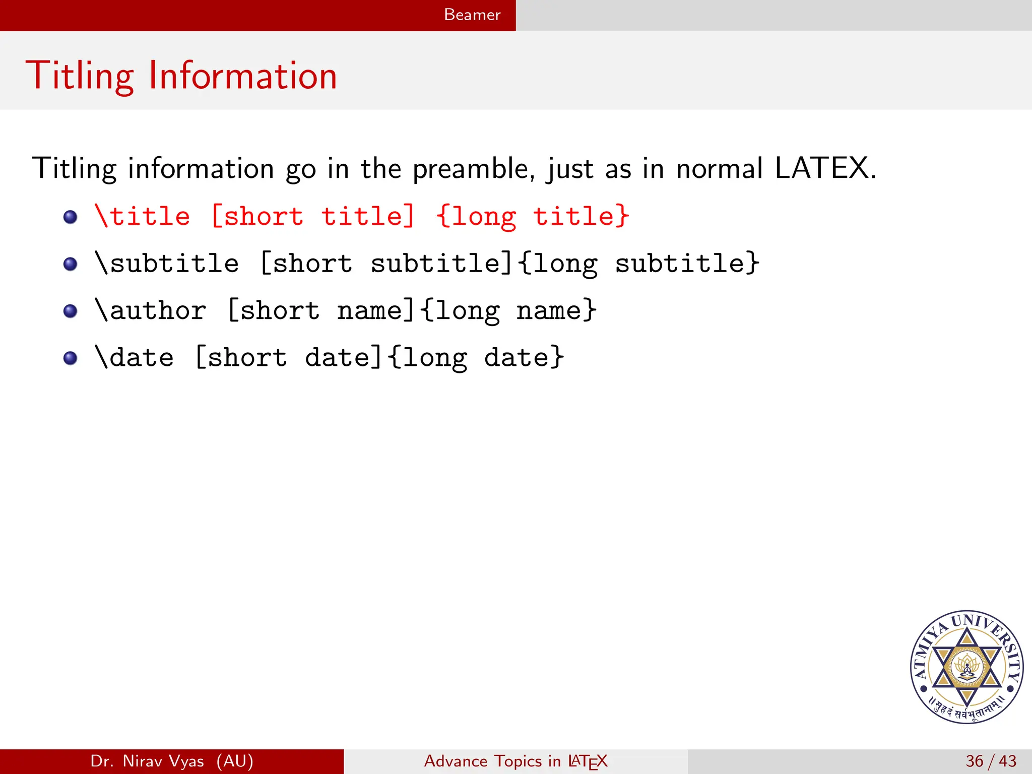 Beamer
Titling Information
Titling information go in the preamble, just as in normal LATEX.
title [short title] {long title}
subtitle [short subtitle]{long subtitle}
author [short name]{long name}
date [short date]{long date}
Dr. Nirav Vyas (AU) Advance Topics in L
ATEX 36 / 43
 