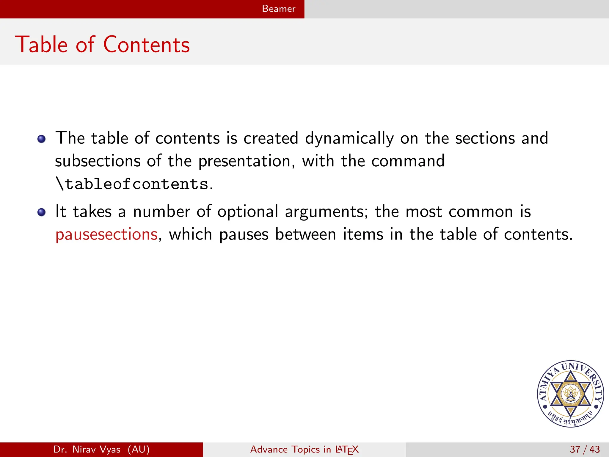 Beamer
Table of Contents
The table of contents is created dynamically on the sections and
subsections of the presentation, with the command
tableofcontents.
It takes a number of optional arguments; the most common is
pausesections, which pauses between items in the table of contents.
Dr. Nirav Vyas (AU) Advance Topics in L
ATEX 37 / 43
 