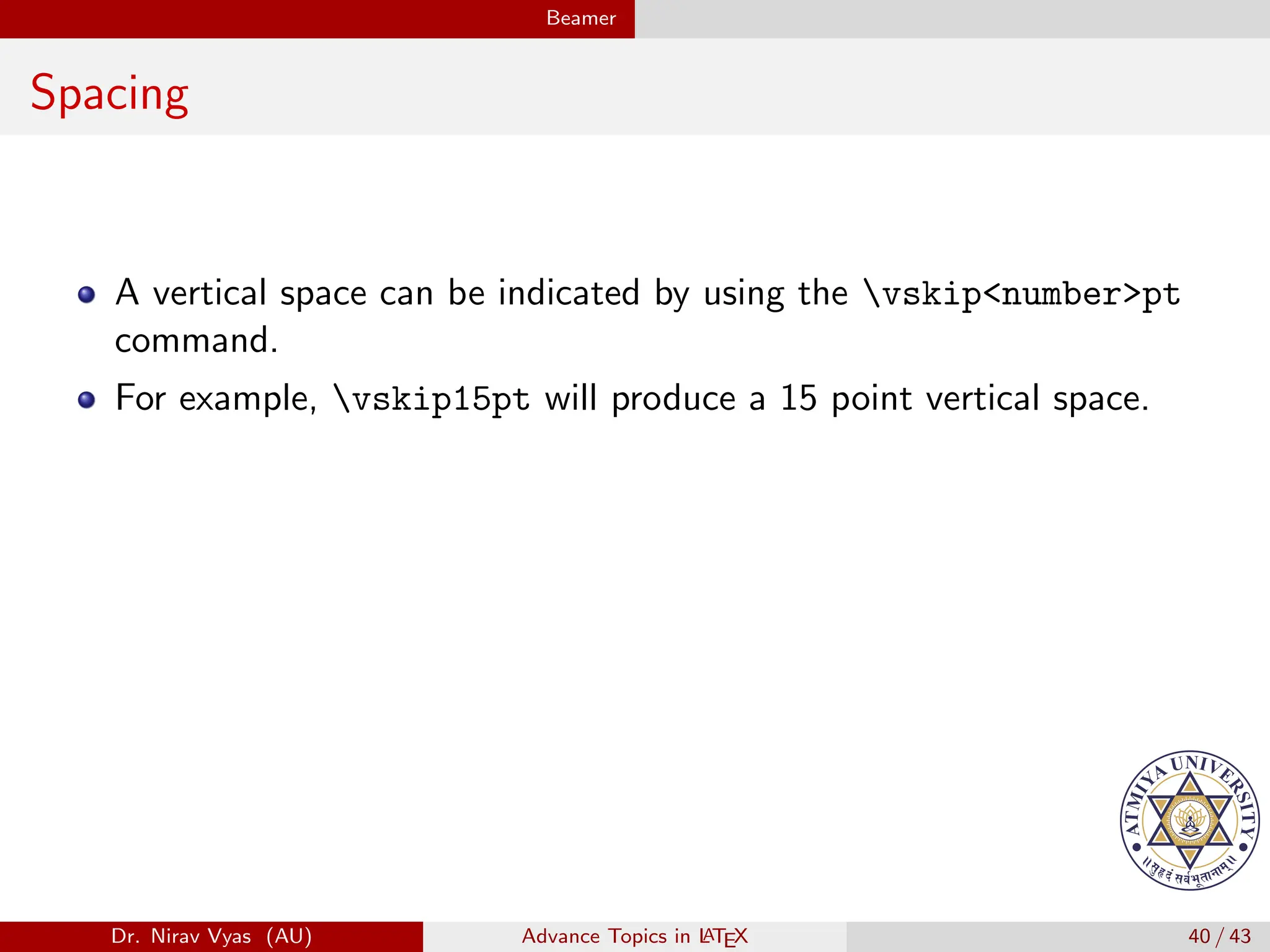 Beamer
Spacing
A vertical space can be indicated by using the vskip<number>pt
command.
For example, vskip15pt will produce a 15 point vertical space.
Dr. Nirav Vyas (AU) Advance Topics in L
ATEX 40 / 43
 