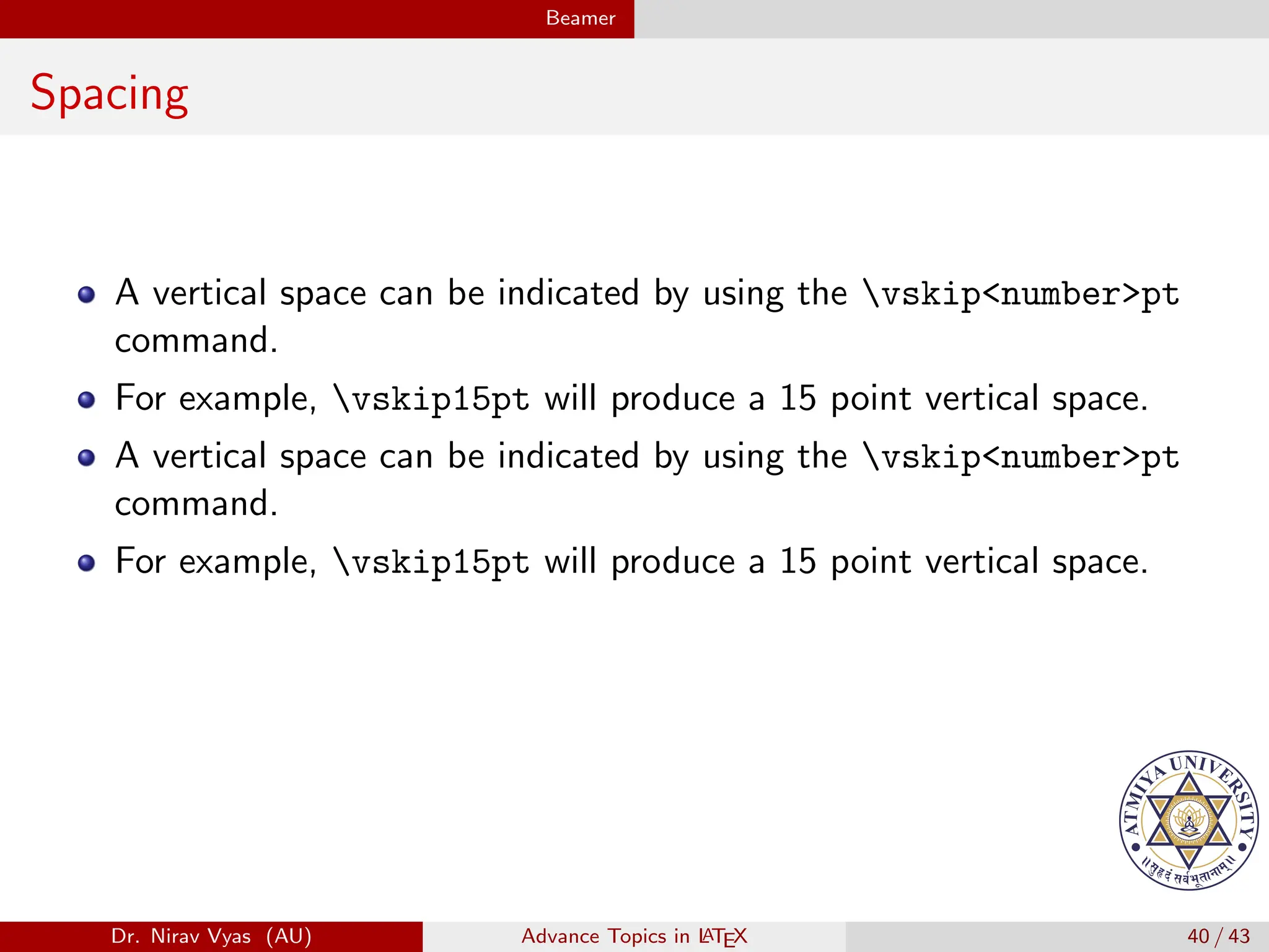 Beamer
Spacing
A vertical space can be indicated by using the vskip<number>pt
command.
For example, vskip15pt will produce a 15 point vertical space.
A vertical space can be indicated by using the vskip<number>pt
command.
For example, vskip15pt will produce a 15 point vertical space.
Dr. Nirav Vyas (AU) Advance Topics in L
ATEX 40 / 43
 